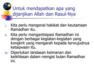 Untuk mendapatkan apa yang dijanjikan Allah dan Rasul-Nya   Kita perlu mengenal hakikat dan keutamaan Ramadhan itu. Kita perlu mengantisipasi Ramadhan ini dengan berbagai kegiatan-kegiatan yang kongkrit yang mengarah kepada terwujudnya ketaqwaan itu. Diperlukan landasan keimanan dan keikhlasan dalam mengisi bulan Ramadhan ini. 