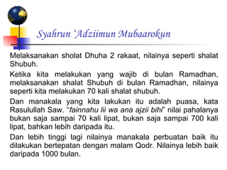Syahrun ‘Adziimun Mubaarokun Melaksanakan sholat Dhuha 2 rakaat, nilainya seperti shalat Shubuh. Ketika kita melakukan yang wajib di bulan Ramadhan, melaksanakan shalat Shubuh di bulan Ramadhan, nilainya seperti kita melakukan 70 kali shalat shubuh. Dan manakala yang kita lakukan itu adalah puasa, kata Rasulullah Saw. “ fainnahu lii wa ana ajzii bihi ” nilai pahalanya bukan saja sampai 70 kali lipat, bukan saja sampai 700 kali lipat, bahkan lebih daripada itu. Dan lebih tinggi lagi nilainya manakala perbuatan baik itu dilakukan bertepatan dengan malam Qodr. Nilainya lebih baik daripada 1000 bulan. 
