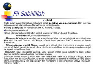 Fii Sabiilillah Jihad Pada bulan-bulan Ramadhan ini banyak sekali  peristiwa yang monumental . Dan ternyata kekuatan umat Islam di bulan Ramadhan ini berlipat ganda. Perang Badar  pada 17 Ramadhan 2 H, itu menang, sukses.  Persiapannya mendadak  Umat Islam jumlahnya 300 lebih sedikit, lawannya 1000-an, berarti 3 kali lipat.      Futuh Mekkah , di bulan Ramadhan.     Manuver da’wah  para sahabat, para sahabat-sahabat menempuh jarak sampai ratusan kilometer, ke arah Yaman, dibukanya da’wah Islam pertama kali di Yaman, di bulan Ramadhan.     Dihancurkannya masjid Dhiror , masjid yang dibuat oleh orang-orang munafiqin untuk memecah belah persatuan umat Islam. Jibril memerintahkan untuk menghancurkan masjid ini juga di bulan Ramadhan.    Rasulullah Saw.  mengirim  saroya , yaitu utusan militer yang jumlahnya tidak terlalu banyak, jumlahnya puluhan bisa mencapai ratusan.  (Pasukan militer dalam jumlah kecil dan Rasulullah tidak ikut disebut  Sariyya . Kalau Rasulullah ikut disebut  Ghozwah . Di bulan Ramadhan itu selama 9 Ramadhan yang beliau alami, itu melakukan 2 kali peperangan dan mengalami 6 kali pengiriman Saroya (manuver-manuver militer). 