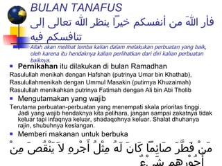 BULAN TANAFUS   فأر اللهَ من أنفسكم خيراً ينظر الله تعالى إلى تنافسكم فيه Allah akan melihat lomba kalian dalam melakukan perbuatan yang baik, oleh karena itu hendaknya kalian perlihatkan dari diri kalian perbuatan baiknya .   Pernikahan  itu dilakukan di bulan Ramadhan Rasulullah menikah dengan Hafshah (putrinya Umar bin Khathab), Rasulullahmenikah dengan Ummul Masakin (putirnya Khuzaimah)  Rasulullah menikahkan putrinya Fatimah dengan Ali bin Abi Tholib Mengutamakan yang wajib Terutama perbuatan-perbuatan yang menempati skala prioritas tinggi. Jadi yang wajib hendaknya kita pelihara, jangan sampai zakatnya tidak keluar tapi infaqnya keluar, shadaqohnya keluar. Shalat dhuhanya rajin, shubuhnya kesiangan. Memberi makanan untuk berbuka مَنْ فَطَّرَ صَائِماً كَانَ لَهُ مِثْلُ أَجْرِهِ لاَ يَنْقُصَ مِنْ أُجُوْرِهِم شَيْءٌ 