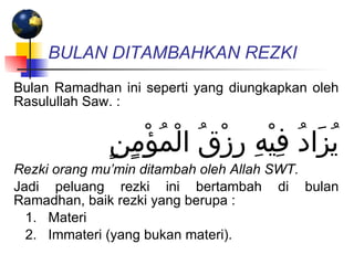 BULAN DITAMBAHKAN REZKI   Bulan Ramadhan ini seperti yang diungkapkan oleh Rasulullah Saw. : يُزَادُ فِيْهِ رِزْقُ الْمُؤْمٍنٍ Rezki orang mu’min ditambah oleh Allah SWT. Jadi peluang rezki ini bertambah di bulan Ramadhan, baik rezki yang berupa : 1.   Materi  2.   Immateri (yang bukan materi).  