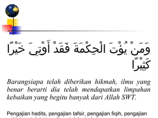 وَمَنْ يُؤْتَ الْحِكْمَةَ فَقَدْ أُوْتِيَ خَيْرًا كَثِيْرًا Barangsiapa telah diberikan hikmah, ilmu yang benar berarti dia telah mendapatkan limpahan kebaikan yang begitu banyak dari Allah SWT. Pengajian hadits, pengajian tafsir, pengajian fiqih, pengajian aqidah, setelah terawih, setelah shubuh  