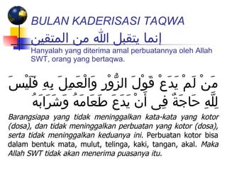 BULAN KADERISASI TAQWA   إنما يتقبل الله من المتقين Hanyalah yang diterima amal perbuatannya oleh Allah SWT, orang yang bertaqwa. مَنْ لَمْ يَدَعْ قَوْلَ الزُّوْرِ وَالْعَمِلَ بِهِ فَلَيْسَ لِلَّهِ حَاجَةٌ فِى أَنْ يَدَعَ طَعَامَهُ وَشَرَابَهُ Barangsiapa yang tidak meninggalkan kata-kata yang kotor (dosa), dan tidak meninggalkan perbuatan yang kotor (dosa), serta tidak meninggalkan keduanya ini.  Perbuatan kotor bisa dalam bentuk mata, mulut, telinga, kaki, tangan, akal.  Maka Allah SWT tidak akan menerima puasanya itu. 