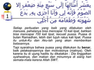 كل عمل ابن آدم يُضَاعَفُ  ,  الحَسَنَةُ بِعَشْرِ أَمْثَالِهَا إِلَى سَبْعِ مِئَةِ ضِعْفٍ إلا الصَّوْمُ فَإِنَّهُ لِي وَأنَا أَجْزِي بِهِ ,  يَدَعُ شَهْوَتَهُ وَطَعَامَهُ مِنْ أَجْلِي Setiap perbuatan yang baik yang dilakukan oleh manusia, pahalanya bisa mencapai 10 kali lipat, bahkan bisa mencapai 700 kali lipat, kecuali puasa . Puasa di bulan Ramadhan, lebih dari tujuh ratus kali lipat.  Puasa itu untuk-Ku dan Aku-lah yang akan memberikan balasannya . Tapi syaratnya bahwa puasa yang dilakukan itu  benar , baik pelaksanaannya dan motivasinya (niatnya). Oleh karena itu di ujung hadits itu dikatakan :  Dia tinggalkan syahwatnya, dan makan dan minumnya di siang hari semata-mata karena Allah SWT. 1 