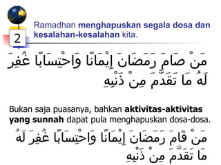 Ramadhan  menghapuskan segala dosa dan kesalahan-kesalahan  kita. مَنْ صَامَ رَمَضَانَ إِيْمَانًا وَاحْتِسَابًا غُفِرَ لَهُ مَا تَقَدَّمَ مِنْ ذَنْبِهِ Bukan saja puasanya, bahkan  aktivitas-aktivitas yang sunnah  dapat pula menghapuskan dosa-dosa. مَنْ قَامَ رَمَضَانَ إِيْمَانًا وَاحْتِسَابًا غُفِرَ لَهُ مَا تَقَدَّمَ مِنْ ذَنْبِهِ 2 