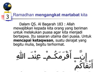 Ramadhan  mengangkat martabat  kita Dalam QS. Al Baqarah 183 : Allah mewajibkan kepada kita orang yang beriman untuk melakukan puasa agar kita menjadi bertaqwa. Itu sasaran utama dari puasa. Untuk  mencapai ketaqwaan , suatu derajat yang begitu mulia, begitu terhormat. إِنَّ أَقْرَمَكُمْ عِنْدَ اللهِ أَتْقَاكُمْ Orang yang paling mulia di antara kamu di sisi Allah adalah yang paling taqwa . 3 