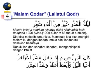 “ Malam Qodar” (Lailatul Qodr)   لَيْلَةُ الْقَدْرِ خَيْرُ مِنْ أَلْفِ شَهْرٍ Malam lailatul qodri itu nilainya disisi Allah lebih baik daripada 1000 bulan. (1000 bulan = 83 tahun 4 bulan). Dia bisa melebihi umur kita. Manakala kita bisa mengisi malam itu dengan ibadah, maka nilai ibadah itu demikian besarnya. Rasulullah dan sahabat-sahabat, mengantisipasi dengan  I’tikaf   كَانَ النَّبِيِّ ص م إِذَا دَخَلَ عَشْرُ الأَوَاخِرُ أَحْيَا اللَّيْلَ وَأَيْقَظَ أَهْلَهُ وشَدَّ المِئْزَر 4 