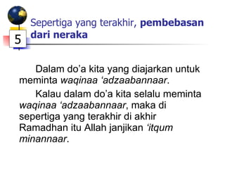 Sepertiga yang terakhir,  pembebasan dari neraka Dalam do’a kita yang diajarkan untuk meminta  waqinaa ‘adzaabannaar . Kalau dalam do’a kita selalu meminta  waqinaa ‘adzaabannaar , maka di sepertiga yang terakhir di akhir Ramadhan itu Allah janjikan  ‘itqum minannaar .  5 