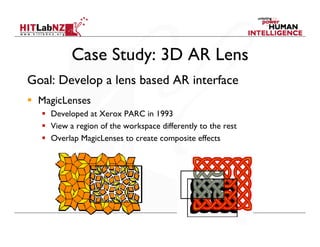Case Study: 3D AR Lens
Goal: Develop a lens based AR interface
  MagicLenses
    Developed at Xerox PARC in 1993
    View a region of the workspace differently to the rest
    Overlap MagicLenses to create composite effects
 