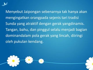 Menyebut Jaipongan sebenarnya tak hanya akan
mengingatkan orangpada sejenis tari tradisi
Sunda yang atraktif dengan gerak yangdinamis.
Tangan, bahu, dan pinggul selalu menjadi bagian
dominandalam pola gerak yang lincah, diiringi
oleh pukulan kendang.

 