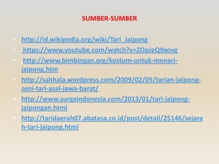 SUMBER-SUMBER
• http://id.wikipedia.org/wiki/Tari_Jaipong
• https://www.youtube.com/watch?v=ZOpJeQ9xovg
• http://www.bimbingan.org/kostum-untuk-menarijaipong.htm
• http://sahhala.wordpress.com/2009/02/05/tarian-jaipongseni-tari-asal-jawa-barat/
• http://www.surgaindonesia.com/2013/01/tari-jaipongjaipongan.html
• http://taridaerah07.abatasa.co.id/post/detail/25146/sejara
h-tari-jaipong.html

 