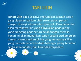 TARI LILIN
Tarian Lilin pada asasnya merupakan sebuah tarian
yang dipersembahkan oleh sekumpulan penari
dengan diiringi sekumpulan pemuzik. Para penari ini
akan membawa lilin yang dinyalakan pada piring
yang dipegang pada setiap belah tangan mereka.
Penari ini akan menarikan tarian secara berkumpulan
dengan memusingkan piring yang mempunyai lilin
yang menyala secara berhati-hati agar piring tersebut
sentiasa mendatar, dan lilin tidak terpadam.

 