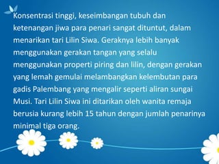 Konsentrasi tinggi, keseimbangan tubuh dan
ketenangan jiwa para penari sangat dituntut, dalam
menarikan tari Lilin Siwa. Geraknya lebih banyak
menggunakan gerakan tangan yang selalu
menggunakan properti piring dan lilin, dengan gerakan
yang lemah gemulai melambangkan kelembutan para
gadis Palembang yang mengalir seperti aliran sungai
Musi. Tari Lilin Siwa ini ditarikan oleh wanita remaja
berusia kurang lebih 15 tahun dengan jumlah penarinya
minimal tiga orang.

 