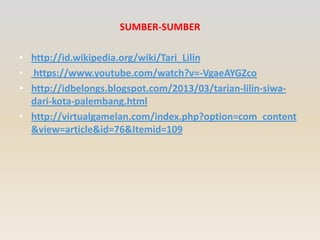 SUMBER-SUMBER
• http://id.wikipedia.org/wiki/Tari_Lilin
• https://www.youtube.com/watch?v=-VgaeAYGZco
• http://idbelongs.blogspot.com/2013/03/tarian-lilin-siwadari-kota-palembang.html
• http://virtualgamelan.com/index.php?option=com_content
&view=article&id=76&Itemid=109

 