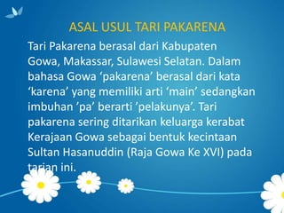 ASAL USUL TARI PAKARENA
Tari Pakarena berasal dari Kabupaten
Gowa, Makassar, Sulawesi Selatan. Dalam
bahasa Gowa ‘pakarena’ berasal dari kata
‘karena’ yang memiliki arti ‘main’ sedangkan
imbuhan ’pa’ berarti ’pelakunya’. Tari
pakarena sering ditarikan keluarga kerabat
Kerajaan Gowa sebagai bentuk kecintaan
Sultan Hasanuddin (Raja Gowa Ke XVI) pada
tarian ini.

 