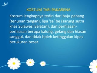 KOSTUM TARI PAKARENA
Kostum lengkapnya tediri dari baju pahang
(tenunan tangan), lipa ’sa’ be (sarung sutra
khas Sulawesi Selatan), dan perhiasanperhiasan berupa kalung, gelang dan hiasan
sanggul, dan tidak boleh ketinggalan kipas
berukuran besar.

 