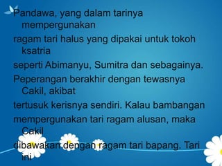Pandawa, yang dalam tarinya
mempergunakan
ragam tari halus yang dipakai untuk tokoh
ksatria
seperti Abimanyu, Sumitra dan sebagainya.
Peperangan berakhir dengan tewasnya
Cakil, akibat
tertusuk kerisnya sendiri. Kalau bambangan
mempergunakan tari ragam alusan, maka
Cakil
dibawakan dengan ragam tari bapang. Tari
ini

 