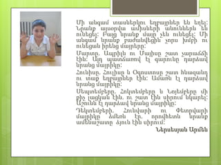 Մի անգամ տասներկու եղբայրներ են եղել:
Նրանք այսօրվա ամիսների անուններն են
ունեցել: Բայց նրանք մայր չեն ունեցել: Մի
անգամ նրանք բաժանվեցին չորս խմբի ու
ունեցան իրենց մայրերը:
Մարտը, Ապրիլն ու Մայիսը շատ չարաճճի
էին: Այդ պատճառով էլ գարունը դարձավ
նրանց մայրիկը:
Հունիսը, Հուլիսը և Օգոստոսը շատ հնազանդ
ու տաք եղբայրներ էին: Ամառն էլ դարձավ
նրանց մայրիկը:
Սեպտեմբերը, Հոկտեմբերը և Նոյեմբերը մի
քիչ լացկան էին, ու շատ էին սիրում նկարել:
Աշունն էլ դարձավ նրանց մայրիկը:
Դեկտեմբերի,     Հունվարի  ու   Փետրվարի
մայրիկը ձմեռն էր, որովհետև նրանք
ամենաշատը ձյուն էին սիրում:
                         Ներսեսյան Արմեն
 