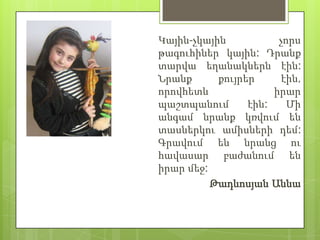 Կային-չկային           չորս
թագուհիներ կային: Դրանք
տարվա եղանակներն էին:
Նրանք      քույրեր      էին,
որովհետև              իրար
պաշտպանում       էին:    Մի
անգամ նրանք կռվում են
տասներկու ամիսների դեմ:
Գրավում են նրանց ու
հավասար բաժանում են
իրար մեջ:
          Թադևոսյան Աննա
 
