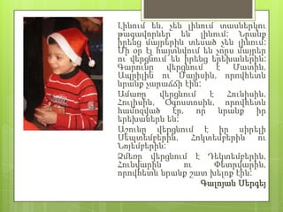 Լինում են, չեն լինում տասներկու
թագավորներ են լինում: Նրանք
իրենց մայրերին տեսած չեն լինում:
Մի օր էլ հայտնվում են չորս մայրեր
ու վերցնում են իրենց երեխաներին:
Գարունը վերցնում է Մատին,
Ապրիլին ու Մայիսին, որովհետև
նրանք չարաճճի էին:
Ամառը     վերցնում  է    Հունիսին,
Հուլիսին, Օգոստոսին, որովհետև
համոզված էր, որ նրանք իր
երեխաներն են:
Աշունը վերցնում է իր սիրելի
Սեպտեմբերին, Հոկտեմբերին ու
Նոյեմբերին:
Ձմեռը վերցնում է Դեկտեմբերին,
Հունվարին      ու     Փետրվարին,
որովհետև նրանք շատ խելոք էին:
                   Գալոյան Սերգեյ
 