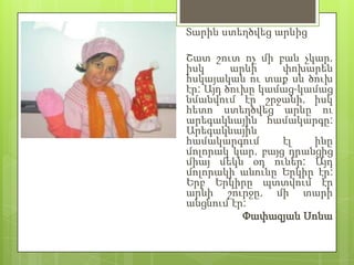 Տարին ստեղծվեց արևից

Շատ շուտ ոչ մի բան չկար,
իսկ      արևի    փոխարեն
հսկայական ու տաք սև ծուխ
էր: Այդ ծուխը կամաց-կամաց
նմանվում էր շրջանի, իսկ
հետո ստեղծվեց արևը ու
արեգակնային համակարգը:
Արեգակնային
համակարգում      էլ   ինը
մոլորակ կար, բայց դրանցից
միայ մեկն օդ ուներ: Այդ
մոլորակի անունը Երկիր էր:
Երբ Երկիրը պտտվում էր
արևի շուրջը, մի տարի
անցնում էր:
           Փափազյան Սոնա
 