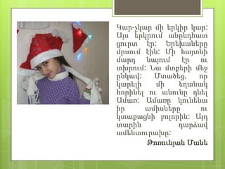 Կար-չկար մի երկիր կար:
Այս երկրում անընդհատ
ցուրտ էր: Երեխաները
մրսում էին: Մի հայտնի
մարդ    նայում   էր  ու
տխրում: Նա մտքերի մեջ
ընկավ:    Մտածեց,   որ
կարելի    մի    եղանակ
հորինել ու անունը դնել
Ամառ: Ամառը կունենա
իր     ամիսները      ու
կտաքացնի բոլորին: Այդ
տարին           դարձավ
ամենաուրախը:
        Թոռունյան Մանե
 