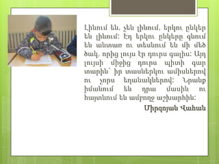 Լինում են, չեն լինում, երկու ընկեր
են լինում: Էդ երկու ընկերը գնում
են անտառ ու տեսնում են մի մեծ
ծակ, որից լույս էր դուրս գալիս: Այդ
լույսի միջից դուրս պիտի գար
տարին` իր տասներկու ամիսներով
ու չորս եղանակներով: Նրանք
իմանում են դրա մասին ու
հայտնում են ամբողջ աշխարհին:
                  Միրզոյան Վահան
 
