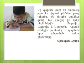 Մի գարուն կար: Էս գարունը
շատ էր սիրում կոնֆետ, բայց
չգիտեր, թե ինչպես կոնֆետ
գտնի: Նա կանչեց իր երեք
ընկերներին՝       Մարտին,
Ապրիլին և Մայիսին: Նրանք
օգնեցին գարնանը ու դարձան
նրա      անբաժան     ամիս
ընկերները:
            Աթանյան Արմեն
 