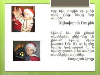 Երբ հին տարին մի քանի
օրով քնեց, ծնվեց նոր
տարին:
    Ավետիսյան Ռուբեն

Լինում են, չեն լինում
տասներկու ընկերներ են
լինում:  Նրանք     միշտ
խաղում էին: Մի օր էլ դևը
նրանց կախարդում է, և
նրանք դառնում են տարվա
տասներկու ամիսներ:
         Բադալյան Հրայր
 