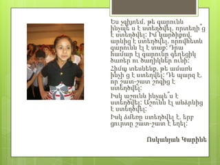 Ես չգիտեմ, թե գարունն
ինչպե՞ս է ստեղծվել, որտեղի՞ց
է ստեղծվել: Իմ կարծիքով,
արևից է ստեղծվել, որովհետև
գարունն էլ է տաք: Դրա
համար էլ գարունը գեղեցիկ
ծառեր ու ծաղիկներ ունի:
Հիմա տեսնենք, թե ամառն
ինչի՞ց է ստեղվել: Դե պարզ է,
որ շատ-շատ շոգից է
ստեղծվել:
Իսկ աշունն ինչպե՞ս է
ստեղծվել: Աշունն էլ անձրևից
է ստեղծվել:
Իսկ ձմեռը ստեղծվել է, երբ
ցուրտը շատ-շատ է եղել:

          Ոսկանյան Կարինե
 