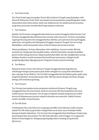 6. Tari Peule Cinde
Tari Peule Cinde juga merupakan Tarian Khas Sulawesi Tengah yang diciptakan oleh
Hasan M. Bahsyuan. Peule Cinde merupakan tari penyambutan yang difungsikan untuk
menyambut tamu kehormatan. Salah satu kekhasan tari ini adalah puncak tariannya
yang mana penarinya menaburkan bunga bagi para tamunya.
7. Tari Pontanu
Apabila Tari Pomonte menggambarkan kebiasaan wanita Donggala dalam bertani, Tari
Pontanu menggambarkan kebiasaan lain mereka yakni menenun. Pontanu menyajikan
ragam gerak yang mencoba menggambarkan aktivitas para penenun Sarung Donggala,
yakni jenis sarung khas dari Kabupaten Donggala, Sulawesi Tengah. Tari ini sering
ditampilkan untuk menyambut tamu, festival budaya dan promosi wisata.
Dalam prakteknya, Pontanu dibawakan oleh setidaknya 4 penari wanita. Mereka
memulai tari dengan gerak yang dikreasikan, sebelum kemudian mempertunjukkan
gerak seolah sedang menenun. Adapun pada babak akhir mereka mengibarkan sarung
layaknya bendera seolah memamerkan hasil karya tenunannya. Sebagai musik
pengiring digunakan Ngongi (sejenis Gong) dan Ganda (sejenis Gendang)
8. Tari Baliore
Banyak di antara tarian dari Sulawesi Tengah menggambarkan kegembiraan
sehubungan dengan pesta panen padi. Selain sebagian tari yang telah disebutkan di
atas, ada juga Tarian Baliore. Tari ini lebih menggambarkan keindahan gadis-gadis yang
tengah bergembira menyambut panen tiba. Mereka menari dengan lincahnya dengan
diiringi oleh tetabuhan gendang.
9. Tari Posisani
Tari Posisani merupakan tarian pergaulan tradisional Sulawesi Tengah yang
menggambarkan keceriaan kaum muda di saat pesta. Mereka bergembira bersama
sambil menari dan menyanyi. Tari ini juga sering kali menjadi ajang mencari jodoh
karena di dalamnya para penari saling berkenalan satu sama lain. Istilah Posisani
sendiri memiliki arti perkenalan.
10. Tari Mo Ende
Di Kabupaten Poso ada Suku Lore yang juga memiliki tarian khasnya. Salah satunya
adalah Tari Mo Ende yang terlahir sebagai hiburan di masa-masa terhimpit ketika
Jepang menjajah wilayahnya. Tari ini mencoba menggambarkan kehidupan remaja yang
penuh kegairahan dan potensi. Tari Mo Ende ditarikan oleh 8 hingga 12 orang penari
dalam formasi lingkaran. Sebagai pengiring digunakan Gendang, Gong dan Juk
(Keronco).
 