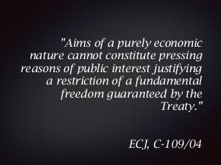 ”Aims of a purely economic
nature cannot constitute pressing
reasons of public interest justifying
a restriction of a fundamental
freedom guaranteed by the
Treaty.”
ECJ, C-109/04
 