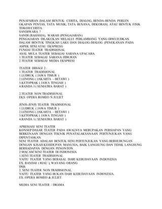 PENAFSIRAN DALAM BENTUK: CERITA, DIALOG, BENDA-BENDA PERLEN
GKAPAN PENTAS, TATA MUSIK, TATA BUSANA, DEKORASI, ATAU BENTUK FISIK
TOKOH CERITA.
SANDIWARA ?
SANDI (RAHASIA), WARAH (PENGAJARAN)
PENGAJARAN DILAKUKAN MELALUI PERLAMBANG YANG DIWUJUDKAN
DALAM BENTUK TINGKAH LAKU DAN DIALOG-DIALOG (PENEKANAN PADA
ASPEK SENI ATAU EKSPRESI)
FUNGSI TEATER TRADISIONAL
ASAL MULA TEATER SEBAGAI SARANA UPACARA.
1.TEATER SEBAGAI SARANA HIBURAN
2.TEATER SEBAGAI MEDIA EKSPRESI
TEATER DIBAGI 2 :
1.TEATER TRADISIONAL
1.LUDRUK ( JAWA TIMUR )
2.LENONG ( JAKARTA – BETAWI )
3.KETOPRAK ( JAWA TENGAH )
4.RANDA I ( SUMATRA BARAT )
2.TEATER NON TRADISIONAL
EKS: OPERA ROMEO N JULIET
JENIS-JENIS TEATER TRADISIONAL
1.LUDRUK ( JAWA TIMUR )
2.LENONG ( JAKARTA – BETAWI )
3.KETOPRAK ( JAWA TENGAH )
4.RANDA I ( SUMATRA BARAT )
APRESIASI SENI TEATER
KONSEP DASAR TEATER PADA AWALNYA MERUPAKAN PERSIAPAN YANG
BERKENAAN DENGAN TEKNIK PENATALAKSANAAN PERTUNJUKAN YANG
DIPENTASKAN.
SENI TEATER ADALAH BENTUK SENI PERTUNJUKAN YANG BERHUBUNGAN
DENGAN KISAH KEHIDUPAN MANUSIA, BAIK LANGSUNG DAN TIDAK LANGSUNG
BERHADAPAN DENGAN PENONTON.
2 MACAM SENI TEATER DI INDONESIA
1.SENI TEATER TRADISIONAL
YAITU TEATER YANG BERASAL DARI KEBUDAYAAN INDONESIA
EX. RANDAI ( RIAU ), WAYANG ORANG
DSB.
2. SENI TEATER NON TRADISIONAL.
YAITU TEATER YANG BUKAN DARI KEBUDAYAAN INDONESIA.
EX. OPERA ROMEO & JULIET.
MEDIA SENI TEATER / DRAMA
 