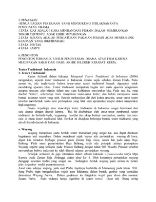 5. PENATAAN
-SENUA BAGIAN PEKERJAAN YANG MENDUKUNG TERLAKSANANYA
PEMBUATAN DRAMA.
1.TATA RIAS ADALAH CARA MENDANDANI PEMAIN DALAM MEMERANKAN
TOKOH TERTENTU AGAR LEBIH MEYAKINKAN.
2.TATA BUSANA ADALAH PENGATURAN PAKAIAN PEMAIN AGAR MENDUKUNG
KEADAAN YANG DIKEHENDAKI
3.TATA PENTAS
4.TATA LAMPU
6. PENONTON
PENONTON TERMASUK UNSUR PEMENTASAN DRAMA ATAU FILM KARENA
MERUPAKAN SAKSI DARI HASIL AKHIR SELURUH KERABAT KERJA.
Teater Tradisional Indonesia
1. Teater Tradisional
Kasim Achmad dalam bukunya Mengenal Teater Tradisional di Indonesia (2006)
mengatakan, sejarah teater tradisional di Indonesia dimulai sejak sebelum Zaman Hindu. Pada
zaman itu, ada tanda-tanda bahwa unsur-unsur teater tradisional banyak digunakan untuk
mendukung upacara ritual. Teater tradisional merupakan bagian dari suatu upacara keagamaan
ataupun upacara adat-istiadat dalam tata cara kehidupan masyarakat kita. Pada saat itu, yang
disebut “teater”, sebenarnya baru merupakan unsur-unsur teater, dan belum merupakan suatu
bentuk kesatuan teater yang utuh. Setelah melepaskan diri dari kaitan upacara, unsur-unsur teater
tersebut membentuk suatu seni pertunjukan yang lahir dari spontanitas rakyat dalam masyarakat
lingkungannya.
Proses terjadinya atau munculnya teater tradisional di Indonesia sangat bervariasi dari
satu daerah dengan daerah lainnya. Hal ini disebabkan oleh unsur-unsur pembentuk teater
tradisional itu berbeda-beda, tergantung kondisi dan sikap budaya masyarakat, sumber dan tata-
cara di mana teater tradisional lahir. Berikut ini disajikan beberapa bentuk teater tradisional yang
ada di daerah-daerah di Indonesia.
a. Wayang
Wayang merupakan suatu bentuk teater tradisional yang sangat tua, dan dapat ditelusuri
bagaimana asal muasalnya. Dalam menelusuri sejak kapan ada pertunjukan wayang di Jawa,
dapat kita temukan berbagai prasasti pada Zaman Raja Jawa, antara lain pada masa Raja
Balitung. Pada masa pemerintahan Raja Balitung, telah ada petunjuk adanya pertunjukan
Wayang seperti yang terdapat pada Prasasti Balitung dengan tahun 907 Masehi. Prasasti tersebut
mewartakan bahwa pada saat itu telah dikenal adanya pertunjukan wayang.
Petunjuk semacam itu juga ditemukan dalam sebuah kakawin Arjunawiwaha karya Mpu
Kanwa, pada Zaman Raja Airlangga dalam abad ke-11. Oleh karenanya pertunjukan wayang
dianggap kesenian tradisi yang sangat tua. Sedangkan bentuk wayang pada zaman itu belum
jelas tergambar model pementasannya.
Awal mula adanya wayang, yaitu saat Prabu Jayabaya bertakhta di Mamonang pada tahun 930.
Sang Prabu ingin mengabadikan wajah para leluhurnya dalam bentuk gambar yang kemudian
dinamakan Wayang Purwa. Dalam gambaran itu diinginkan wajah para dewa dan manusia
Zaman Purba. Pada mulanya hanya digambar di dalam rontal (daun tal). Orang sering
 