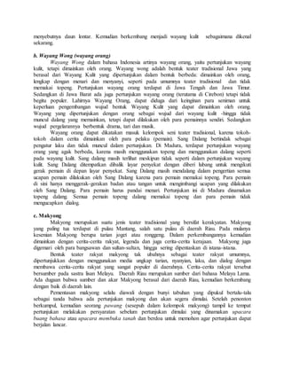 menyebutnya daun lontar. Kemudian berkembang menjadi wayang kulit sebagaimana dikenal
sekarang.
b. Wayang Wong (wayang orang)
Wayang Wong dalam bahasa Indonesia artinya wayang orang, yaitu pertunjukan wayang
kulit, tetapi dimainkan oleh orang. Wayang wong adalah bentuk teater tradisional Jawa yang
berasal dari Wayang Kulit yang dipertunjukan dalam bentuk berbeda: dimainkan oleh orang,
lengkap dengan menari dan menyanyi, seperti pada umumnya teater tradisional dan tidak
memakai topeng. Pertunjukan wayang orang terdapat di Jawa Tengah dan Jawa Timur.
Sedangkan di Jawa Barat ada juga pertunjukan wayang orang (terutama di Cirebon) tetapi tidak
begitu populer. Lahirnya Wayang Orang, dapat diduga dari keinginan para seniman untuk
keperluan pengembangan wujud bentuk Wayang Kulit yang dapat dimainkan oleh orang.
Wayang yang dipertunjukan dengan orang sebagai wujud dari wayang kulit -hingga tidak
muncul dalang yang memainkan, tetapi dapat dilakukan oleh para pemainnya sendiri. Sedangkan
wujud pergelarannya berbentuk drama, tari dan musik.
Wayang orang dapat dikatakan masuk kelompok seni teater tradisional, karena tokoh-
tokoh dalam cerita dimainkan oleh para pelaku (pemain). Sang Dalang bertindak sebagai
pengatur laku dan tidak muncul dalam pertunjukan. Di Madura, terdapat pertunjukan wayang
orang yang agak berbeda, karena masih menggunakan topeng dan menggunakan dalang seperti
pada wayang kulit. Sang dalang masih terlihat meskipun tidak seperti dalam pertunjukan wayang
kulit. Sang Dalang ditempatkan dibalik layar penyekat dengan diberi lubang untuk mengikuti
gerak pemain di depan layar penyekat. Sang Dalang masih mendalang dalam pengertian semua
ucapan pemain dilakukan oleh Sang Dalang karena para pemain memakai topeng. Para pemain
di sini hanya menggerak-gerakan badan atau tangan untuk mengimbangi ucapan yang dilakukan
oleh Sang Dalang. Para pemain harus pandai menari. Pertunjukan ini di Madura dinamakan
topeng dalang. Semua pemain topeng dalang memakai topeng dan para pemain tidak
mengucapkan dialog.
c. Makyong
Makyong merupakan suatu jenis teater tradisional yang bersifat kerakyatan. Makyong
yang paling tua terdapat di pulau Mantang, salah satu pulau di daerah Riau. Pada mulanya
kesenian Makyong berupa tarian joget atau ronggeng. Dalam perkembangannya kemudian
dimainkan dengan cerita-cerita rakyat, legenda dan juga cerita-cerita kerajaan. Makyong juga
digemari oleh para bangsawan dan sultan-sultan, hingga sering dipentaskan di istana-istana.
Bentuk teater rakyat makyong tak ubahnya sebagai teater rakyat umumnya,
dipertunjukkan dengan menggunakan media ungkap tarian, nyanyian, laku, dan dialog dengan
membawa cerita-cerita rakyat yang sangat populer di daerahnya. Cerita-cerita rakyat tersebut
bersumber pada sastra lisan Melayu. Daerah Riau merupakan sumber dari bahasa Melayu Lama.
Ada dugaan bahwa sumber dan akar Makyong berasal dari daerah Riau, kemudian berkembang
dengan baik di daerah lain.
Pementasan makyong selalu diawali dengan bunyi tabuhan yang dipukul bertalu-talu
sebagai tanda bahwa ada pertunjukan makyong dan akan segera dimulai. Setelah penonton
berkumpul, kemudian seorang pawang (sesepuh dalam kelompok makyong) tampil ke tempat
pertunjukan melakukan persyaratan sebelum pertunjukan dimulai yang dinamakan upacara
buang bahasa atau upacara membuka tanah dan berdoa untuk memohon agar pertunjukan dapat
berjalan lancar.
 