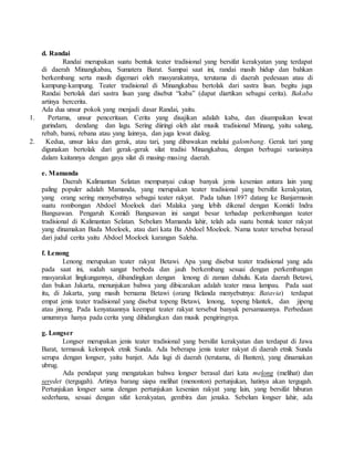 d. Randai
Randai merupakan suatu bentuk teater tradisional yang bersifat kerakyatan yang terdapat
di daerah Minangkabau, Sumatera Barat. Sampai saat ini, randai masih hidup dan bahkan
berkembang serta masih digemari oleh masyarakatnya, terutama di daerah pedesaan atau di
kampung-kampung. Teater tradisional di Minangkabau bertolak dari sastra lisan. begitu juga
Randai bertolak dari sastra lisan yang disebut “kaba” (dapat diartikan sebagai cerita). Bakaba
artinya bercerita.
Ada dua unsur pokok yang menjadi dasar Randai, yaitu.
1. Pertama, unsur penceritaan. Cerita yang disajikan adalah kaba, dan disampaikan lewat
gurindam, dendang dan lagu. Sering diiringi oleh alat musik tradisional Minang, yaitu salung,
rebab, bansi, rebana atau yang lainnya, dan juga lewat dialog.
2. Kedua, unsur laku dan gerak, atau tari, yang dibawakan melalui galombang. Gerak tari yang
digunakan bertolak dari gerak-gerak silat tradisi Minangkabau, dengan berbagai variasinya
dalam kaitannya dengan gaya silat di masing-masing daerah.
e. Mamanda
Daerah Kalimantan Selatan mempunyai cukup banyak jenis kesenian antara lain yang
paling populer adalah Mamanda, yang merupakan teater tradisional yang bersifat kerakyatan,
yang orang sering menyebutnya sebagai teater rakyat. Pada tahun 1897 datang ke Banjarmasin
suatu rombongan Abdoel Moeloek dari Malaka yang lebih dikenal dengan Komidi Indra
Bangsawan. Pengaruh Komidi Bangsawan ini sangat besar terhadap perkembangan teater
tradisional di Kalimantan Selatan. Sebelum Mamanda lahir, telah ada suatu bentuk teater rakyat
yang dinamakan Bada Moeloek, atau dari kata Ba Abdoel Moeloek. Nama teater tersebut berasal
dari judul cerita yaitu Abdoel Moeloek karangan Saleha.
f. Lenong
Lenong merupakan teater rakyat Betawi. Apa yang disebut teater tradisional yang ada
pada saat ini, sudah sangat berbeda dan jauh berkembang sesuai dengan perkembangan
masyarakat lingkungannya, dibandingkan dengan lenong di zaman dahulu. Kata daerah Betawi,
dan bukan Jakarta, menunjukan bahwa yang dibicarakan adalah teater masa lampau. Pada saat
itu, di Jakarta, yang masih bernama Betawi (orang Belanda menyebutnya: Batavia) terdapat
empat jenis teater tradisional yang disebut topeng Betawi, lenong, topeng blantek, dan jipeng
atau jinong. Pada kenyataannya keempat teater rakyat tersebut banyak persamaannya. Perbedaan
umumnya hanya pada cerita yang dihidangkan dan musik pengiringnya.
g. Longser
Longser merupakan jenis teater tradisional yang bersifat kerakyatan dan terdapat di Jawa
Barat, termasuk kelompok etnik Sunda. Ada beberapa jenis teater rakyat di daerah etnik Sunda
serupa dengan longser, yaitu banjet. Ada lagi di daerah (terutama, di Banten), yang dinamakan
ubrug.
Ada pendapat yang mengatakan bahwa longser berasal dari kata melong (melihat) dan
seredet (tergugah). Artinya barang siapa melihat (menonton) pertunjukan, hatinya akan tergugah.
Pertunjukan longser sama dengan pertunjukan kesenian rakyat yang lain, yang bersifat hiburan
sederhana, sesuai dengan sifat kerakyatan, gembira dan jenaka. Sebelum longser lahir, ada
 