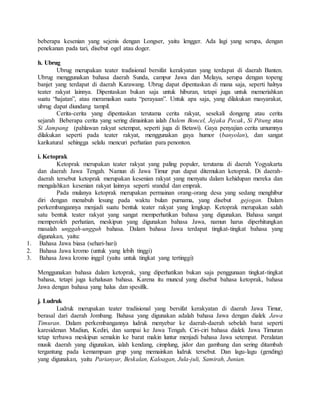 beberapa kesenian yang sejenis dengan Longser, yaitu lengger. Ada lagi yang serupa, dengan
penekanan pada tari, disebut ogel atau doger.
h. Ubrug
Ubrug merupakan teater tradisional bersifat kerakyatan yang terdapat di daerah Banten.
Ubrug menggunakan bahasa daerah Sunda, campur Jawa dan Melayu, serupa dengan topeng
banjet yang terdapat di daerah Karawang. Ubrug dapat dipentaskan di mana saja, seperti halnya
teater rakyat lainnya. Dipentaskan bukan saja untuk hiburan, tetapi juga untuk memeriahkan
suatu “hajatan”, atau meramaikan suatu “perayaan”. Untuk apa saja, yang dilakukan masyarakat,
ubrug dapat diundang tampil.
Cerita-cerita yang dipentaskan terutama cerita rakyat, sesekali dongeng atau cerita
sejarah Beberapa cerita yang sering dimainkan ialah Dalem Boncel, Jejaka Pecak, Si Pitung atau
Si Jampang (pahlawan rakyat setempat, seperti juga di Betawi). Gaya penyajian cerita umumnya
dilakukan seperti pada teater rakyat, menggunakan gaya humor (banyolan), dan sangat
karikatural sehingga selalu mencuri perhatian para penonton.
i. Ketoprak
Ketoprak merupakan teater rakyat yang paling populer, terutama di daerah Yogyakarta
dan daerah Jawa Tengah. Namun di Jawa Timur pun dapat ditemukan ketoprak. Di daerah-
daerah tersebut ketoprak merupakan kesenian rakyat yang menyatu dalam kehidupan mereka dan
mengalahkan kesenian rakyat lainnya seperti srandul dan emprak.
Pada mulanya ketoprak merupakan permainan orang-orang desa yang sedang menghibur
diri dengan menabuh lesung pada waktu bulan purnama, yang disebut gejogan. Dalam
perkembangannya menjadi suatu bentuk teater rakyat yang lengkap. Ketoprak merupakan salah
satu bentuk teater rakyat yang sangat memperhatikan bahasa yang digunakan. Bahasa sangat
memperoleh perhatian, meskipun yang digunakan bahasa Jawa, namun harus diperhitungkan
masalah unggah-ungguh bahasa. Dalam bahasa Jawa terdapat tingkat-tingkat bahasa yang
digunakan, yaitu:
1. Bahasa Jawa biasa (sehari-hari)
2. Bahasa Jawa kromo (untuk yang lebih tinggi)
3. Bahasa Jawa kromo inggil (yaitu untuk tingkat yang tertinggi)
Menggunakan bahasa dalam ketoprak, yang diperhatikan bukan saja penggunaan tingkat-tingkat
bahasa, tetapi juga kehalusan bahasa. Karena itu muncul yang disebut bahasa ketoprak, bahasa
Jawa dengan bahasa yang halus dan spesifik.
j. Ludruk
Ludruk merupakan teater tradisional yang bersifat kerakyatan di daerah Jawa Timur,
berasal dari daerah Jombang. Bahasa yang digunakan adalah bahasa Jawa dengan dialek Jawa
Timuran. Dalam perkembangannya ludruk menyebar ke daerah-daerah sebelah barat seperti
karesidenan Madiun, Kediri, dan sampai ke Jawa Tengah. Ciri-ciri bahasa dialek Jawa Timuran
tetap terbawa meskipun semakin ke barat makin luntur menjadi bahasa Jawa setempat. Peralatan
musik daerah yang digunakan, ialah kendang, cimplung, jidor dan gambang dan sering ditambah
tergantung pada kemampuan grup yang memainkan ludruk tersebut. Dan lagu-lagu (gending)
yang digunakan, yaitu Parianyar, Beskalan, Kaloagan, Jula-juli, Samirah, Junian.
 