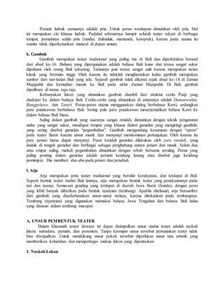 Pemain ludruk semuanya adalah pria. Untuk peran wanitapun dimainkan oleh pria. Hal
ini merupakan ciri khusus ludruk. Padahal sebenarnya hampir seluruh teater rakyat di berbagai
tempat, pemainnya selalu pria (randai, dulmuluk, mamanda, ketoprak), karena pada zaman itu
wanita tidak diperkenankan muncul di depan umum.
k. Gambuh
Gambuh merupakan teater tradisional yang paling tua di Bali dan diperkirakan berasal
dari abad ke-16. Bahasa yang dipergunakan adalah bahasa Bali kuno dan terasa sangat sukar
dipahami oleh orang Bali sekarang. Tariannya pun terasa sangat sulit karena merupakan tarian
klasik yang bermutu tinggi. Oleh karena itu tidaklah mengherankan kalau gambuh merupakan
sumber dari tari-tarian Bali yang ada. Sejarah gambuh telah dikenal sejak abad ke-14 di Zaman
Majapahit dan kemudian masuk ke Bali pada akhir Zaman Majapahit. Di Bali, gambuh
dipelihara di istana raja-raja.
Kebanyakan lakon yang dimainkan gambuh diambil dari struktur cerita Panji yang
diadopsi ke dalam budaya Bali. Cerita-cerita yang dimainkan di antaranya adalah Damarwulan,
Ronggolawe, dan Tantri. Peran-peran utama menggunakan dialog berbahasa Kawi, sedangkan
para punakawan berbahasa Bali. Sering pula para punakawan menerjemahkan bahasa Kawi ke
dalam bahasa Bali biasa.
Suling dalam gambuh yang suaranya sangat rendah, dimainkan dengan teknik pengaturan
nafas yang sangat sukar, mendapat tempat yang khusus dalam gamelan yang mengiringi gambuh,
yang sering disebut gamelan “pegambuhan”. Gambuh mengandung kesamaan dengan “opera”
pada teater Barat karena unsur musik dan menyanyi mendominasi pertunjukan. Oleh karena itu
para penari harus dapat menyanyi. Pusat kendali gamelan dilakukan oleh juru tandak, yang
duduk di tengah gamelan dan berfungsi sebagai penghubung antara penari dan musik. Selain dua
atau empat suling, melodi pegambuhan dimainkan dengan rebab bersama seruling. Peran yang
paling penting dalam gamelan adalah pemain kendang lanang atau disebut juga kendang
pemimpin. Dia memberi aba-aba pada penari dan penabuh.
l. Arja
Arja merupakan jenis teater tradisional yang bersifat kerakyatan, dan terdapat di Bali.
Seperti bentuk teater tradisi Bali lainnya, arja merupakan bentuk teater yang penekanannya pada
tari dan nyanyi. Semacam gending yang terdapat di daerah Jawa Barat (Sunda), dengan porsi
yang lebih banyak diberikan pada bentuk nyanyian (tembang). Apabila ditelusuri, arja bersumber
dari gambuh yang disederhanakan unsur-unsur tarinya, karena ditekankan pada tembangnya.
Tembang (nyanyian) yang digunakan memakai bahasa Jawa Tengahan dan bahasa Bali halus
yang disusun dalam tembang macapat.
A. UNSUR PEMBENTUK TEATER
Dalam khasanah teater dewasa ini dapat disimpulkan unsur utama teater adalah naskah
lakon, sutradara, pemain, dan penonton. Tanpa keempat unsur tersebut pertunjukan teater tidak
bisa diwujudkan. Untuk mendukung unsur pokok tersebut diperlukan unsur tata artistik yang
memberikan keindahan dan mempertegas makna lakon yang dipentaskan
1. Naskah Lakon
 