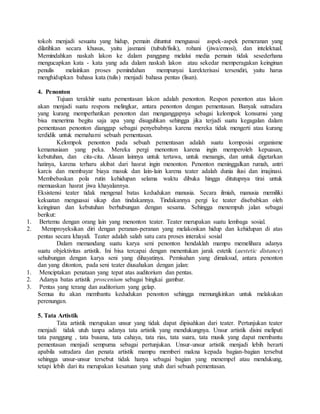tokoh menjadi sesuatu yang hidup, pemain dituntut menguasai aspek-aspek pemeranan yang
dilatihkan secara khusus, yaitu jasmani (tubuh/fisik), rohani (jiwa/emosi), dan intelektual.
Memindahkan naskah lakon ke dalam panggung melalui media pemain tidak sesederhana
mengucapkan kata - kata yang ada dalam naskah lakon atau sekedar memperagakan keinginan
penulis melainkan proses pemindahan mempunyai karekterisasi tersendiri, yaitu harus
menghidupkan bahasa kata (tulis) menjadi bahasa pentas (lisan).
4. Penonton
Tujuan terakhir suatu pementasan lakon adalah penonton. Respon penonton atas lakon
akan menjadi suatu respons melingkar, antara penonton dengan pementasan. Banyak sutradara
yang kurang memperhatikan penonton dan menganggapnya sebagai kelompok konsumsi yang
bisa menerima begitu saja apa yang disuguhkan sehingga jika terjadi suatu kegagalan dalam
pementasan penonton dianggap sebagai penyebabnya karena mereka tidak mengerti atau kurang
terdidik untuk memahami sebuah pementasan.
Kelompok penonton pada sebuah pementasan adalah suatu komposisi organisme
kemanusiaan yang peka. Mereka pergi menonton karena ingin memperoleh kepuasan,
kebutuhan, dan cita-cita. Alasan lainnya untuk tertawa, untuk menangis, dan untuk digetarkan
hatinya, karena terharu akibat dari hasrat ingin menonton. Penonton meninggalkan rumah, antri
karcis dan membayar biaya masuk dan lain-lain karena teater adalah dunia ilusi dan imajinasi.
Membebaskan pola rutin kehidupan selama waktu dibuka hingga ditutupnya tirai untuk
memuaskan hasrat jiwa khayalannya.
Eksistensi teater tidak mengenal batas kedudukan manusia. Secara ilmiah, manusia memiliki
kekuatan menguasai sikap dan tindakannya. Tindakannya pergi ke teater disebabkan oleh
keinginan dan kebutuhan berhubungan dengan sesama. Sehingga menempuh jalan sebagai
berikut:
1. Bertemu dengan orang lain yang menonton teater. Teater merupakan suatu lembaga sosial.
2. Memproyeksikan diri dengan peranan-peranan yang melakonkan hidup dan kehidupan di atas
pentas secara khayali. Teater adalah salah satu cara proses interaksi sosial
Dalam memandang suatu karya seni penonton hendaklah mampu memelihara adanya
suatu objektivitas artistik. Ini bisa tercapai dengan menentukan jarak estetik (aestetic distance)
sehubungan dengan karya seni yang dihayatinya. Pemisahan yang dimaksud, antara penonton
dan yang ditonton, pada seni teater diusahakan dengan jalan:
1. Menciptakan penataan yang tepat atas auditorium dan pentas.
2. Adanya batas artistik proscenium sebagai bingkai gambar.
3. Pentas yang terang dan auditorium yang gelap.
Semua itu akan membantu kedudukan penonton sehingga memungkinkan untuk melakukan
perenungan.
5. Tata Artistik
Tata artistik merupakan unsur yang tidak dapat dipisahkan dari teater. Pertunjukan teater
menjadi tidak utuh tanpa adanya tata artistik yang mendukungnya. Unsur artistik disini meliputi
tata panggung , tata busana, tata cahaya, tata rias, tata suara, tata musik yang dapat membantu
pementasan menjadi sempurna sebagai pertunjukan. Unsur-unsur artistik menjadi lebih berarti
apabila sutradara dan penata artistik mampu memberi makna kepada bagian-bagian tersebut
sehingga unsur-unsur tersebut tidak hanya sebagai bagian yang menempel atau mendukung,
tetapi lebih dari itu merupakan kesatuan yang utuh dari sebuah pementasan.
 