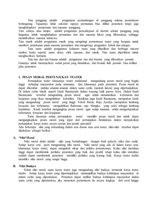 Tata panggung adalah pengaturan pemandangan di panggung selama pementasan
berlangsung. Tujuannya tidak sekedar supaya permainan bisa dilihat penonton tetapi juga
menghidupkan pemeranan dan suasana panggung.
Tata cahaya atau lampu adalah pengaturan pencahayaan di daerah sekitar panggung yang
fungsinya untuk menghidupkan permainan dan dan suasana lakon yang dibawakan, sehingga
menimbulkan suasana istimewa.
Tata musik adalah pengaturan musik yang mengiringi pementasan teater yang berguna untuk
memberi penekanan pada suasana permainan dan mengiringi pergantian babak dan adegan.
Tata suara adalah pengaturan keluaran suara yang dihasilkan dari berbagai macam
sumber bunyi seperti; suara aktor, efek suasana, dan musik. Tata suara diperlukan untuk
menghasilkan harmoni.
Tata rias dan tata busana adalah pengaturan rias dan busana yang dikenakan pemain.
Gunanya untuk menonjolkan watak peran yang dimainkan, dan bentuk fisik pemain bisa terlihat
jelas penonton.
1. PESAN MORAL PERTUNJUKAN TEATER
Pertunjukan teater khususnya teater tradisional mengandung pesan moral yang begitu
tinggi terhadap masyarakat pada umumnya dan khususnya pada penonton. Pesan moral ini
dapat diketahui melalui amanat-amanat dalam suatu cerita (naskah lakon) yang dipertunjukkan.
Di dalam cerita klasik seperti kisah Baratayuda dalam wayang kulit purwa Jawa. Dalam kisah
Baratayuda tersebut mengandung pesan moral agar selalu menanamkan kebenaran dan
kejujuran yang akan mengalahkan kebatilan. Demikian juga kisah Ramayana, merupakan kisah
yang mengandung pesan moral yang tinggi. Tokoh Rama, Raja Ayodya merupakan lambang
kesucian dan kebenaran, mengalahkan Rahwana, raja Alengka yang sakti sebagai lambang
kejahatan. Kisah tersebut mengungkap pesan moral agar setiap manusia selalu mengedepankan
kebenaran, kesucian dan kejujuran.
Pada dasarnya setiap pertunjukan teater memiliki pesan moral dan untuk dapat
mengungkapkan pesan moral yang tepat dari pertunjukan hendaknya dalam menyaksikan
pertunjukan karya teater secara cermat dan penuh apresiatif.
Ada beberapa nilai yang terkandung dalam seni drama atau seni teater, nilai-nilai tersebut dapat
dijelaskan sebagai berikut :
A. Nilai Moral
Nilai moral disini adalah nilai yang berhubungan dengan budi pekerti, etika dan susila.
Setiap karya seni pasti mengandung nilai moral. Nilai moral yang ada di dalam karya seni,
khususnya karya teater, dapat mengubah sikap dan prilaku penontonnya. Kalau nilai moralnya
tinggi dapat membentuk perilaku penonton yang baik dan positif, tetapi kalau nilai moralnya
rendah dapat membentuk penonton memiliki perilaku yang kurang baik. Karya teater tradisi
memiliki nilai moral yang sangat tinggi.
B. Nilai Budaya
Selain nilai moral, suatu karya teater juga mengandung nilai budaya, termasuk karya teater
tradisi. Setiap karya teater yang dipertunjukkan menampilkan budaya kehidupan masyarakat di
dalam cerita yang dipentaskan. Penonton dapat melihat budaya kehidupan masyarakat dalam
suatu cerita yang dipentaskan, jika menonton pementasan itu secara lengkap dari awal hingga
 
