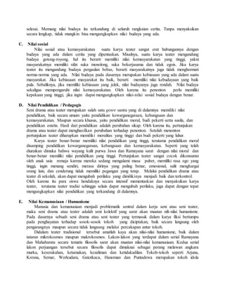 selesai. Memang nilai budaya itu terkandung di seluruh rangkaian cerita. Tanpa menyaksikan
secara lengkap, tidak mungkin bisa mengungkapkan nilai budaya yang ada.
C. Nilai sosial
Nilai sosial atau kemasyarakatan suatu karya teater sangat erat hubungannya dengan
budaya yang ada dalam cerita yang dipentaskan. Misalnya, suatu karya teater mengandung
budaya gotong-royong, hal itu berarti memiliki nilai kemasyarakatan yang tinggi, yakni
masyarakatnya memiliki sifat suka menolong, suka bekerjasama dan tidak egois. Jika karya
teater itu mengandung budaya pergaulan bebas, berarti masyarakatnya juga tidak menghormati
norma-norma yang ada. Nilai budaya pada dasarnya merupakan kebiasaan yang ada dalam suatu
masyarakat. Jika kebiasaan masyarakat itu baik, berarti memiliki nilai kebudayaan yang baik
pula. Sebaliknya, jika memiliki kebiasaan yang jelek, nilai budayanya juga rendah. Nilai budaya
sekaligus mempengaruhi nilai kemasyarakatan. Oleh karena itu penonton perlu memiliki
kepekaan yang tinggi, jika ingin dapat mengungkapkan nilai-nilai sosial budaya dengan benar.
D. Nilai Pendidikan / Pedagogis
Seni drama atau teater merupakan salah satu genre sastra yang di dalamnya memiliki nilai
pendidikan, baik secara umum yaitu pendidikan kewarganegaraan, kebangsaan dan
kemasyarakatan. Maupun secara khusus, yaitu pendidikan moral, budi pekerti serta susila, dan
pendidikan estetis. Hasil dari pendidikan adalah perubahan sikap. Oleh karena itu, pertunjukan
drama atau teater dapat menghasilkan perubahan terhadap penonton. Setelah menonton
pertunjukan teater diharapkan memiliki moralitas yang tinggi dan budi pekerti yang luhur.
Karya teater benar-benar memiliki nilai pendidikan yang tinggi, terutama pendidikan moral
disamping pendidikan kewarganegaraan, kebangsaan dan kemasyarakatan. Seperti yang telah
diuraikan dimuka bahwa wayang kulit purwa Jawa dan Ramayana sarat dengan nilai moral dan
benar-benar memiliki nilai pendidikan yang tinggi. Pertunjukan teater sangat cocok dikonsumsi
oleh anak usia remaja karena mereka sedang mengalami masa puber, memiliki rasa ego yang
tinggi, ingin menang sendiri, merasa dirinya yang paling benar, emosional, sulit menghargai
orang lain, dan cenderung tidak memiliki pegangan yang tetap. Melalui pendidikan drama atau
teater di sekolah, akan dapat mengubah perilaku yang dimilikinya menjadi baik dan terkontrol.
Oleh karena itu para siswa hendaknya secara intensif mementaskan dan menyaksikan karya
teater, terutama teater tradisi sehingga selain dapat mengubah perilaku, juga dapat dengan tepat
mengungkapkan nilai pendidikan yang terkandung di dalamnya.
E. Nilai Kemanusiaan / Humanisme
Manusia dan kemanusiaan menjadi problematik sentral dalam kerja seni atau seni teater,
maka seni drama atau teater adalah seni kolektif yang sarat akan muatan nili-nilai humanisme.
Pada dasarnya sebuah seni drama atau seni teater yang termasuk dalam karya fiksi bertumpu
pada penghayatan terhadap sosok-sosok tokoh yang diciptakan, baik secara langsung oleh
pengarangnya maupun secara tidak langsung melalui percakapan antar tokoh.
Didalam teater tradisional tersebut amatlah kaya akan nilai-nilai humanisme, baik dalam
tataran mikrokosmos maupun makrokosmos. Lakon-lakon yang terdapat dalam serial Ramayana
dan Mahabarata secara tematis filosofis sarat akan muatan nilai-nilai kemanusiaan. Kedua serial
lakon perjuangan tersebut secara filosofis dapat dimaknai sebagai perang melawan angkara
murka, keserakahan, ketamakan, kezaliman dan ketidakadilan. Tokoh-tokoh seperti Arjuna,
Kresna, Semar, Werkudara, Gatotkaca, Hanoman dan Puntadewa merupakan tokoh idola
 