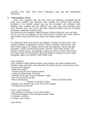 masyarakat Jawa, bukan hanya karena kesaktiannya, tetapi juga nilai kemanusiannya
(humanisme).
F. Nilai Keindahan / Estetis
Karya teater merupakan salah satu karya sastra yang didalamnya mengandung nilai-nilai
estetis yang bermanfaat bagi masyarakat pada umumnya dan penonton pada khususnya.
Keindahan di sini memiliki cakupan yang luas dan bermanfaat, yaitu keindahan moral,
keindahan susila, keindahan akal, dan keindahan alami. Bagi orang yang menyaksikan karya
teater, khususnya karya teater tradisi, akan dapat menikmati keindahan yang ada di dalamnya
dan akhirnya mendapatkan kepuasan bathin.
Seni drama atau teater merupakan tempat bertemunya berbagai cabang seni, yaitu seni musik,
seni tari, seni suara, seni panggung, seni lukis dan seni peran. Perpaduan seni tersebut membawa
suatu keindahan akali yang benar-benar menarik dan menjadi kepuasan bathin
Tari
Tari adalah gerak tubuh secara berirama yang dilakukan di tempat dan waktu tertentu untuk
keperluan pergaulan, mengungkapkan perasaan, maksud, dan pikiran. Bunyi-bunyian yang
disebut musik pengiring tari mengatur gerakan penari dan memperkuat maksud yang ingin
disampaikan. Gerakan tari berbeda dari gerakan sehari-hari seperti berlari, berjalan, atau
bersenam. Menurut jenisnya, tari digolongkan menjadi tari rakyat, tari klasik, dan tari kreasi
baru. Dansa adalah tari asal kebudayaan Barat yang dilakukan pasangan pria-wanita dengan
berpegangan tangan atau berpelukan sambil diiringi musik.
Teater Tradisional
Teater Tradisional adalah bentuk pertunjukan yang pesertanya dari daerah setempat karena
terkondisi dengan adat istiadat, sosial masyarakat dan struktur geografis masing-masing daerah.
- Ketoprak dari Yogyakarta
- Ludruk dari Surabaya
- Wayang Orang dari Jawa Tengah/Yogyakarta
- Lenong dan Topeng Blantik dari Betawi
- Mamanda dan Wayang Gong dari Kalimantan Selatan
- Mak Yong dan Mendu dari Riau
- Masres dari Indramayu - Randai dari Sumatera Barat
- Dulmulk dari Sumatera Selatan
- Bangsawan dari Sumatera Utara Anak Ari dari Nusa Tenggara
- Arya Barong Kecak dari Bali
Ciri-ciri Teater Tradisional
Teater Tradisional mempunyai ciri-ciri sebagai berikut :
1. Pementasan panggung terbuka (lapangan, halaman rumah),
2. Pementasan sederhana,
3. Ceritanya turun temurun.
Teater Modern
 