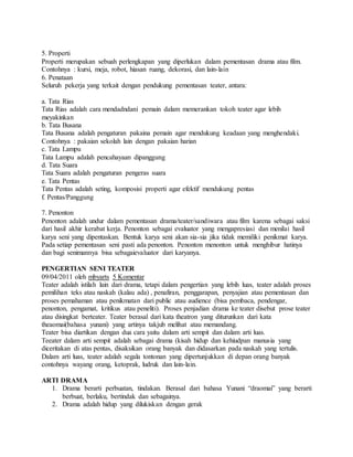 5. Properti
Properti merupakan sebuah perlengkapan yang diperlukan dalam pementasan drama atau film.
Contohnya : kursi, meja, robot, hiasan ruang, dekorasi, dan lain-lain
6. Penataan
Seluruh pekerja yang terkait dengan pendukung pementasan teater, antara:
a. Tata Rias
Tata Rias adalah cara mendadndani pemain dalam memerankan tokoh teater agar lebih
meyakinkan
b. Tata Busana
Tata Busana adalah pengaturan pakaina pemain agar mendukung keadaan yang menghendaki.
Contohnya : pakaian sekolah lain dengan pakaian harian
c. Tata Lampu
Tata Lampu adalah pencahayaan dipanggung
d. Tata Suara
Tata Suara adalah pengaturan pengeras suara
e. Tata Pentas
Tata Pentas adalah seting, komposisi properti agar efektif mendukung pentas
f. Pentas/Panggung
7. Penonton
Penonton adalah undur dalam pementasan drama/teater/sandiwara atau film karena sebagai saksi
dari hasil akhir kerabat kerja. Penonton sebagai evaluator yang mengapresiasi dan menilai hasil
karya seni yang dipentaskan. Bentuk karya seni akan sia-sia jika tidak memiliki penikmat karya.
Pada setiap pementasan seni pasti ada penonton. Penonton menonton untuk menghibur hatinya
dan bagi senimannya bisa sebagaievaluator dari karyanya.
PENGERTIAN SENI TEATER
09/04/2011 oleh mbyarts 5 Komentar
Teater adalah istilah lain dari drama, tetapi dalam pengertian yang lebih luas, teater adalah proses
pemilihan teks atau naskah (kalau ada) , penafiran, penggarapan, penyajian atau pementasan dan
proses pemahaman atau penikmatan dari public atau audience (bisa pembaca, pendengar,
penonton, pengamat, kritikus atau peneliti). Proses penjadian drama ke teater disebut prose teater
atau disingkat berteater. Teater berasal dari kata theatron yang diturunkan dari kata
theaomai(bahasa yunani) yang artinya takjub melihat atau memandang.
Teater bisa diartikan dengan dua cara yaitu dalam arti sempit dan dalam arti luas.
Teeater dalam arti sempit adalah sebagai drama (kisah hidup dan kehiudpan manusia yang
diceritakan di atas pentas, disaksikan orang banyak dan didasarkan pada naskah yang tertulis.
Dalam arti luas, teater adalah segala tontonan yang dipertunjukkan di depan orang banyak
contohnya wayang orang, ketoprak, ludruk dan lain-lain.
ARTI DRAMA
1. Drama berarti perbuatan, tindakan. Berasal dari bahasa Yunani “draomai” yang berarti
berbuat, berlaku, bertindak dan sebagainya.
2. Drama adalah hidup yang dilukiskan dengan gerak
 