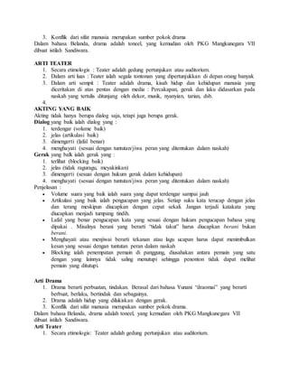 3. Konflik dari sifat manusia merupakan sumber pokok drama
Dalam bahasa Belanda, drama adalah toneel, yang kemudian oleh PKG Mangkunegara VII
dibuat istilah Sandiwara.
ARTI TEATER
1. Secara etimologis : Teater adalah gedung pertunjukan atau auditorium.
2. Dalam arti luas : Teater ialah segala tontonan yang dipertunjukkan di depan orang banyak
3. Dalam arti sempit : Teater adalah drama, kisah hidup dan kehidupan manusia yang
diceritakan di atas pentas dengan media : Percakapan, gerak dan laku didasarkan pada
naskah yang tertulis ditunjang oleh dekor, musik, nyanyian, tarian, dsb.
4.
AKTING YANG BAIK
Akting tidak hanya berupa dialog saja, tetapi juga berupa gerak.
Dialog yang baik ialah dialog yang :
1. terdengar (volume baik)
2. jelas (artikulasi baik)
3. dimengerti (lafal benar)
4. menghayati (sesuai dengan tuntutan/jiwa peran yang ditentukan dalam naskah)
Gerak yang balk ialah gerak yang :
1. terlihat (blocking baik)
2. jelas (tidak raguragu, meyakinkan)
3. dimengerti (sesuai dengan hukum gerak dalam kehidupan)
4. menghayati (sesuai dengan tuntutan/jiwa peran yang ditentukan dalam naskah)
Penjelasan :
 Volume suara yang baik ialah suara yang dapat terdengar sampai jauh
 Artikulasi yang baik ialah pengucapan yang jelas. Setiap suku kata terucap dengan jelas
dan terang meskipun diucapkan dengan cepat sekali. Jangan terjadi katakata yang
diucapkan menjadi tumpang tindih.
 Lafal yang benar pengucapan kata yang sesuai dengan hukum pengucapan bahasa yang
dipakai . Misalnya berani yang berarti “tidak takut” harus diucapkan berani bukan
berani.
 Menghayati atau menjiwai berarti tekanan atau lagu ucapan harus dapat menimbulkan
kesan yang sesuai dengan tuntutan peran dalam naskah
 Blocking ialah penempatan pemain di panggung, diusahakan antara pemain yang satu
dengan yang lainnya tidak saling menutupi sehingga penonton tidak dapat melihat
pemain yang ditutupi.
Arti Drama
1. Drama berarti perbuatan, tindakan. Berasal dari bahasa Yunani “draomai” yang berarti
berbuat, berlaku, bertindak dan sebagainya.
2. Drama adalah hidup yang dilukiskan dengan gerak.
3. Konflik dari sifat manusia merupakan sumber pokok drama.
Dalam bahasa Belanda, drama adalah toneel, yang kemudian oleh PKG Mangkunegara VII
dibuat istilah Sandiwara.
Arti Teater
1. Secara etimologis: Teater adalah gedung pertunjukan atau auditorium.
 