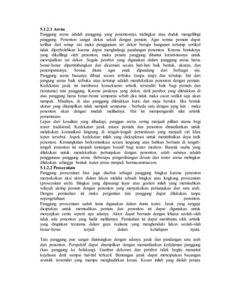 5.1.2.1 Arena
Panggung arena adalah panggung yang penontonnya melingkar atau duduk mengelilingi
panggung. Penonton sangat dekat sekali dengan pemain. Agar semua pemain dapat
terlihat dari setiap sisi maka penggunaan set dekor berupa bangunan tertutup vertikal
tidak diperbolehkan karena dapat menghalangi pandangan penonton. Karena bentuknya
yang dikelilingi oleh penonton, maka penata panggung dituntut kreativitasnya untuk
mewujudkan set dekor. Segala perabot yang digunakan dalam panggung arena harus
benar-benar dipertimbangkan dan dicermati secara hati-hati baik bentuk, ukuran, dan
penempatannya. Semua ditata agar enak dipandang dari berbagai sisi.
Panggung arena biasanya dibuat secara terbuka (tanpa atap) dan tertutup. Inti dari
pangung arena baik terbuka atau tertutup adalah mendekatkan penonton dengan pemain.
Kedekatan jarak ini membawa konsekuensi artistik tersendiri baik bagi pemain dan
(terutama) tata panggung. Karena jaraknya yang dekat, detil perabot yang diletakkan di
atas panggung harus benar-benar sempurna sebab jika tidak maka cacat sedikit saja akan
nampak. Misalnya, di atas panggung diletakkan kursi dan meja berukir. Jika bentuk
ukiran yang ditampilkan tidak nampak sempurna - berbeda satu dengan yang lain - maka
penonton akan dengan mudah melihatnya. Hal ini mempengaruhi nilai artistik
pementasan.
Lepas dari kesulitan yang dihadapi, panggun arena sering menjadi pilihan utama bagi
teater tradisional. Kedekatan jarak antara pemain dan penonton dimanfaatkan untuk
melakukan komunikasi langsung di tengah-tengah pementasan yang menjadi ciri khas
teater tersebut. Aspek kedekatan inilah yang dieksplorasi untuk menimbulkan daya tarik
penonton. Kemungkinan berkomunikasi secara langsung atau bahkan bermain di tengah-
tengah penonton ini menjadi tantangan kreatif bagi teater modern. Banyak usaha yang
dilakukan untuk mendekatkan pertunjukan dengan penonton, salah satunya adalah
penggunaan panggung arena. Beberapa pengembangan desain dari teater arena melingkar
dilakukan sehingga bentuk teater arena menjadi bermacammacam.
5.1.2.2 Proscenium
Panggung proscenium bisa juga disebut sebagai panggung bingkai karena penonton
menyaksikan aksi aktor dalam lakon melalui sebuah bingkai atau lengkung proscenium
(proscenium arch). Bingkai yang dipasangi layar atau gorden inilah yang memisahkan
wilayah akting pemain dengan penonton yang menyaksikan pertunjukan dari satu arah.
Dengan pemisahan ini maka pergantian tata panggung dapat dilakukan tanpa
sepengetahuan penonton.
Panggung proscenium sudah lama digunakan dalam dunia teater. Jarak yang sengaja
diciptakan untuk memisahkan pemain dan penonton ini dapat digunakan untuk
menyajikan cerita seperti apa adanya. Aktor dapat bermain dengan leluasa seolah-olah
tidak ada penonton yang hadir melihatnya. Pemisahan ini dapat membantu efek artistik
yang dinginkan terutama dalam gaya realisme yang menghendaki lakon seolah-olah
benar-benar terjadi dalam kehidupan nyata.
Tata panggung pun sangat diuntungkan dengan adanya jarak dan pandangan satu arah
dari penonton. Perspektif dapat ditampilkan dengan memanfaatkan kedalaman panggung
(luas panggung ke belakang). Gambar dekorasi dan perabot tidak begitu menuntut
kejelasan detil sampai hal-hal terkecil. Bentangan jarak dapat menciptakan bayangan
arstisitk tersendiri yang mampu menghadirkan kesan. Kesan inilah yang diolah penata
 