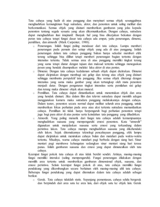 Tata cahaya yang hadir di atas panggung dan menyinari semua objek sesungguhnya
menghadirkan kemungkinan bagi sutradara, aktor, dan penonton untuk saling melihat dan
berkomunikasi. Semua objek yang disinari memberikan gambaran yang jelas kepada
penonton tentang segala sesuatu yang akan dikomunikasikan. Dengan cahaya, sutradara
dapat menghadirkan ilusi imajinatif. Banyak hal yang bisa dikerjakan bekaitan dengan
peran tata cahaya tetapi fungsi dasar tata cahaya ada empat, yaitu penerangan, dimensi,
pemilihan, dan atmosfir (Mark Carpenter, 1988).
o Penerangan. Inilah fungsi paling mendasar dari tata cahaya. Lampu memberi
penerangan pada pemain dan setiap objek yang ada di atas panggung. Istilah
penerangan dalam tata cahaya panggung bukan hanya sekedar memberi efek
terang sehingga bisa dilihat tetapi memberi penerangan bagian tertentu dengan
intensitas tertentu. Tidak semua area di atas panggung memiliki tingkat terang
yang sama tetapi diatur dengan tujuan dan maksud tertentu sehingga menegaskan
pesan yang hendak disampaikan melalui laku aktor di atas pentas.
o Dimensi. Dengan tata cahaya kedalaman sebuah objek dapat dicitrakan. Dimensi
dapat diciptakan dengan membagi sisi gelap dan terang atas objek yang disinari
sehingga membantu perspektif tata panggung. Jika semua objek diterangi dengan
intensitas yang sama maka gambar yang akan tertangkap oleh mata penonton
menjadi datar. Dengan pengaturan tingkat intensitas serta pemilahan sisi gelap
dan terang maka dimensi objek akan muncul.
o Pemilihan. Tata cahaya dapat dimanfaatkan untuk menentukan objek dan area
yang hendak disinari. Jika dalam film dan televisi sutradara dapat memilih adegan
menggunakan kamera maka sutradara panggung melakukannya dengan cahaya.
Dalam teater, penonton secara normal dapat melihat seluruh area panggung, untuk
memberikan fokus perhatian pada area atau aksi tertentu sutradara memanfaatkan
cahaya. Pemilihan ini tidak hanya berpengaruh bagi perhatian penonton tetapi
juga bagi para aktor di atas pentas serta keindahan tata panggung yang dihadirkan.
o Atmosfir. Yang paling menarik dari fungsi tata cahaya adalah kemampuannya
menghadirkan suasana yang mempengaruhi emosi penonton. Kata “atmosfir”
digunakan untuk menjelaskan suasana serta emosi yang terkandung dalam
peristiwa lakon. Tata cahaya mampu menghadirkan suasana yang dikehendaki
oleh lakon. Sejak ditemukannya teknologi pencahayaan panggung, efek lampu
dapat diciptakan untuk menirukan cahaya bulan dan matahari pada waktu-waktu
tertentu. Misalnya, warna cahaya matahari pagi berbeda dengan siang hari. Sinar
mentari pagi membawa kehangatan sedangkan sinar mentari siang hari terasa
panas. Inilah gambaran suasana dan emosi yang dapat dimunculkan oleh tata
cahaya.
Keempat fungsi pokok tata cahaya di atas tidak berdiri sendiri. Artinya, masing-masing
fungsi memiliki interaksi (saling mempengaruhi). Fungsi penerangan dilakukan dengan
memilih area tertentu untuk memberikan gambaran dimensional objek, suasana, dan
emosi peristiwa. Selain keempat fungsi pokok di atas, tata cahaya memiliki fungsi
pendukung yang dikembangkan secara berlainan oleh masing-masing ahli tata cahaya.
Beberapa fungsi pendukung yang dapat ditemukan dalam tata cahaya adalah sebagai
berikut.
o Gerak. Tata cahaya tidaklah statis. Sepanjang pementasan, cahaya selalu bergerak
dan berpindah dari area satu ke area lain, dari objek satu ke objek lain. Gerak
 