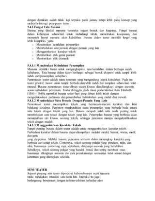 dengan demikian sudah tidak lagi terpaku pada jaman, tetapi lebih pada konsep yang
melatarbelakangi penciptaan teater.
5.4.1 Fungsi Tata Busana
Busana yang dipakai manusia beraneka ragam bentuk dan fungsinya. Fungsi busana
dalam kehidupan sehari-hari untuk melindungi tubuh, mencitrakan kesopanan, dan
memenuhi hasrat manusia akan keindahan. Busana dalam teater memiliki fungsi yang
lebih kompleks, yaitu.
o Mencitrakan keindahan penampilan
o Membedakan satu pemain dengan pemain yang lain
o Menggambarkan karakter tokoh
o Memberikan efek gerak pemain
o Memberikan efek dramatik
5.4.1.1 Mencitrakan Keindahan Penampilan
Manusia memiliki hasrat untuk mengungkapkan rasa keindahan dalam berbagai aspek
kehidupan. Tata busana dalam teater berfungsi sebagai bentuk ekspresi untuk tampil lebih
indah dari penampilan seharihari.
Pementasan teater adalah suatu tontonan yang mengandung aspek keindahan. Pada era
teater primitif, hasrat untuk tampil berbeda dan lebih indah dari tampilan sehari-hari telah
muncul. Busana pementesan teater dibuat secara khusus dan dilengkapi dengan asesoris
sesuai kebutuhan pemensan. Teater di Inggris pada masa pemerintahan Ratu Elizabeth
(1580 – 1640), memakai busana sehari-hari yang dibuat lebih indah dengan
mengaplikasikan perhiasan dan penambahan bahanbahan yang mahal dan mewah.
5.4.1.2 Membedakan Satu Pemain Dengan Pemain Yang Lain
Pementasan teater menampilkan tokoh yang bermacam-macam karakter dan latar
belakang sosialnya. Penonton membutuhkan suatu penampilan yang berbeda-beda antara
satu tokoh dengan tokoh yang lain. Busana menjadi salah satu tanda penting untuk
membedakan satu tokoh dengan tokoh yang lain. Penampilan busana yang berbeda akan
menunjukkan ciri khusus seorang tokoh, sehingga penonton mampu mengidentifikasikan
tokoh dengan mudah
5.4.1.3 Menggambarkan Karakter Tokoh
Fungsi penting busana dalam teater adalah untuk menggambarkan karakter tokoh.
Perbedaan karakter dalam busana dapat ditampilkan melalui model, bentuk, warna, motif,
dan garis
yang diciptakan. Melalui busana, penonton terbantu dalam menangkap karakter yang
berbeda dari setiap tokoh. Contohnya, tokoh seorang pelajar yang pendiam, rajin, dan
alim, busananya cenderung rapi, sederhana, dan tanpa asesoris yang berlebihan.
Sebaliknya, tokoh seorang pelajar yang bandel, brutal, dan sering membuat onar,
busananya dilengkapi asesoris dan cara pemakaiannya seenaknya tidak sesuai dengan
ketentuan yang ditetapkan sekolah.
SENI TEATER
Sejarah panjang seni teater dipercayai keberadaannya sejak manusia
mulai melakukan interaksi satu sama lain. Interaksi itu juga
berlangsung bersamaan dengan tafsiran-tafsiran terhadap alam
 