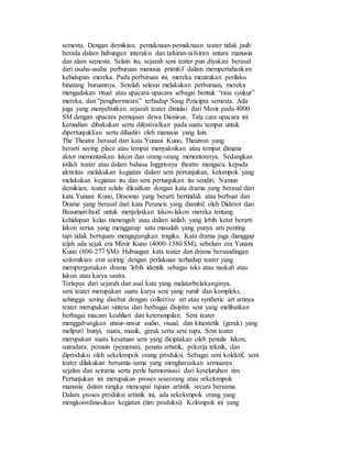 semesta. Dengan demikian, pemaknaan-pemaknaan teater tidak jauh
berada dalam hubungan interaksi dan tafsiran-tafsiran antara manusia
dan alam semesta. Selain itu, sejarah seni teater pun diyakini berasal
dari usaha-usaha perburuan manusia primitif dalam mempertahankan
kehidupan mereka. Pada perburuan ini, mereka menirukan perilaku
binatang buruannya. Setelah selesai melakukan perburuan, mereka
mengadakan ritual atau upacara-upacara sebagai bentuk “rasa syukur”
mereka, dan “penghormatan” terhadap Sang Pencipta semesta. Ada
juga yang menyebutkan sejarah teater dimulai dari Mesir pada 4000
SM dengan upacara pemujaan dewa Dionisus. Tata cara upacara ini
kemudian dibakukan serta difestivalkan pada suatu tempat untuk
dipertunjukkan serta dihadiri oleh manusia yang lain.
The Theatre berasal dari kata Yunani Kuno, Theatron yang
berarti seeing place atau tempat menyaksikan atau tempat dimana
aktor mementaskan lakon dan orang-orang menontonnya. Sedangkan
istilah teater atau dalam bahasa Inggrisnya theatre mengacu kepada
aktivitas melakukan kegiatan dalam seni pertunjukan, kelompok yang
melakukan kegiatan itu dan seni pertunjukan itu sendiri. Namun
demikian, teater selalu dikaitkan dengan kata drama yang berasal dari
kata Yunani Kuno, Draomai yang berarti bertindak atau berbuat dan
Drame yang berasal dari kata Perancis yang diambil oleh Diderot dan
Beaumarchaid untuk menjelaskan lakon-lakon mereka tentang
kehidupan kelas menengah atau dalam istilah yang lebih ketat berarti
lakon serius yang menggarap satu masalah yang punya arti penting
tapi tidak bertujuan mengagungkan tragika. Kata drama juga dianggap
telah ada sejak era Mesir Kuno (4000-1580 SM), sebelum era Yunani
Kuno (800-277 SM). Hubungan kata teater dan drama bersandingan
sedemikian erat seiring dengan perlakuan terhadap teater yang
mempergunakan drama ’lebih identik sebagai teks atau naskah atau
lakon atau karya sastra.
Terlepas dari sejarah dan asal kata yang melatarbelakanginya,
seni teater merupakan suatu karya seni yang rumit dan kompleks,
sehingga sering disebut dengan collective art atau synthetic art artinya
teater merupakan sintesa dari berbagai disiplin seni yang melibatkan
berbagai macam keahlian dan keterampilan. Seni teater
menggabungkan unsur-unsur audio, visual, dan kinestetik (gerak) yang
meliputi bunyi, suara, musik, gerak serta seni rupa. Seni teater
merupakan suatu kesatuan seni yang diciptakan oleh penulis lakon,
sutradara, pemain (pemeran), penata artistik, pekerja teknik, dan
diproduksi oleh sekelompok orang produksi. Sebagai seni kolektif, seni
teater dilakukan bersama-sama yang mengharuskan semuanya
sejalan dan seirama serta perlu harmonisasi dari keseluruhan tim.
Pertunjukan ini merupakan proses seseorang atau sekelompok
manusia dalam rangka mencapai tujuan artistik secara bersama.
Dalam proses produksi artistik ini, ada sekelompok orang yang
mengkoordinasikan kegiatan (tim produksi). Kelompok ini yang
 