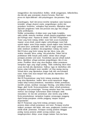 menggerakkan dan menyediakan fasilitas, teknik penggarapan, latihanlatihan,
dan alat-alat guna pencapaian ekspresi bersama. Hasil dari
proses ini dapat dinikmati oleh penyelenggara dan penonton. Bagi
xv
penyelenggara, hasil dari proses tersebut merupakan suatu kepuasan
tersendiri, sebagai ekspresi estetis, pengembangan profesi dan
penyaluran kreativitas, sedangkan bagi penonton, diharapkan dapat
diperoleh pengalaman batin atau perasaan atau juga bisa sebagai
media pembelajaran.
Melihat permasalahan di dalam teater yang begitu kompleks,
maka penulis mencoba membuat sebuah paparan pengetahuan teater
dari berbagai unsur. Paparan ini dimulai dari Bab I Pengetahuan
Teater yang berisi tentang definisi teater baik secara keseluruhan
maupun secara detail, sejarah singkat perkembangan teater baik
sejarah singkat teater Eropa maupun sejarah singkat teater Indonesia,
dan unsur-unsur pembentuk teater. Bab ini sangat penting karena
untuk mendasari pemikiran dan pengetahuan tentang seni teater.
Bab II Lakon yang berisi tentang tipe-tipe lakon, tema, plot,
struktur dramatik lakon, setting, dan penokohan. Dalam bab ini
pembahasan lebih banyak pada analisis elemen lakon sebagai
persiapan produksi seni teater. Sesederhana apa pun sebuah naskah
lakon, diperlukan sebagai pedoman pengembangan laku di atas
pentas. Pemilihan lakon yang akan disajikan dalam pementasan
merupakan tugas yang sangat penting. Tidak sembarang lakon akan
sesuai dan baik jika dipentaskan. Sulitnya tugas ini disebabkan oleh
karena setiap kelompok teater memiliki ciri khas masing-masing.
Sebuah lakon yang dipentaskan dengan baik oleh satu kelompok
teater, belum tentu akan menjadi baik pula jika dipentaskan oleh
kelompok lainnya.
Bab III Penyutradaraan yang berisi tentang penentuan lakon
yang akan dipentaskan, analisis lakon secara menyeluruh hingga
sampai tahap konsep pementasan, menentukan bentuk pementasan,
memilih pemain, membuat rancangan blocking, serta latihan-latihan
hingga gladi bersih. Kerja penyutradaan dalam sebuah pementasan
merupakan kerja perancangan. Seorang sutradara harus bisa memberi
motivasi dan semangat kebersamaan dalam kelompok untuk
menyatukan visi dan misi pementasan antar mereka yang terlibat.
Kerja penyutradaraan merupakan kegiatan perancangan panggung
dapat berupa penciptaan estetika panggung maupun ekspresi
eksperimental.
Bab IV Pemeranan yang berisi tentang persiapan seorang
pemeran dalam sebuah pementasan seni teater. Persiapan tersebut
meliputi persiapan olah tubuh, olah suara, penghayatan karakter serta
teknik-teknik pemeranan. Persiapan seorang pemeran dianggap
penting karena pemeran adalah seorang seniman yang
mengekspresikan dirinya sesuai dengan tuntutan baru dan harus
 