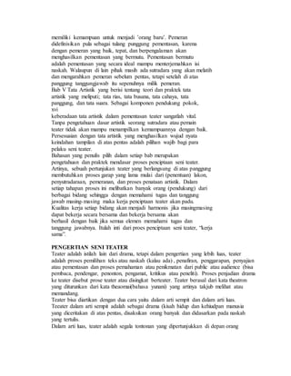 memiliki kemampuan untuk menjadi ’orang baru’. Pemeran
didefinisikan pula sebagai tulang punggung pementasan, karena
dengan pemeran yang baik, tepat, dan berpengalaman akan
menghasilkan pementasan yang bermutu. Pementasan bermutu
adalah pementasan yang secara ideal mampu menterjemahkan isi
naskah. Walaupun di lain pihak masih ada sutradara yang akan melatih
dan mengarahkan pemeran sebelum pentas, tetapi setelah di atas
panggung tanggungjawab itu sepenuhnya milik pemeran.
Bab V Tata Artistik yang berisi tentang teori dan praktek tata
artistik yang meliputi; tata rias, tata busana, tata cahaya, tata
panggung, dan tata suara. Sebagai komponen pendukung pokok,
xvi
keberadaan tata artistik dalam pementasan teater sangatlah vital.
Tanpa pengetahuan dasar artistik seorang sutradara atau pemain
teater tidak akan mampu menampilkan kemampuannya dengan baik.
Persesuaian dengan tata artistik yang menghasilkan wujud nyata
keindahan tampilan di atas pentas adalah pilihan wajib bagi para
pelaku seni teater.
Bahasan yang penulis pilih dalam setiap bab merupakan
pengetahuan dan praktek mendasar proses penciptaan seni teater.
Artinya, sebuah pertunjukan teater yang berlangsung di atas panggung
membutuhkan proses garap yang lama mulai dari (penentuan) lakon,
penyutradaraan, pemeranan, dan proses penataan artistik. Dalam
setiap tahapan proses ini melibatkan banyak orang (pendukung) dari
berbagai bidang sehingga dengan memahami tugas dan tanggung
jawab masing-masing maka kerja penciptaan teater akan padu.
Kualitas kerja setiap bidang akan menjadi harmonis jika masingmasing
dapat bekerja secara bersama dan bekerja bersama akan
berhasil dengan baik jika semua elemen memahami tugas dan
tanggung jawabnya. Itulah inti dari proes penciptaan seni teater, “kerja
sama”.
PENGERTIAN SENI TEATER
Teater adalah istilah lain dari drama, tetapi dalam pengertian yang lebih luas, teater
adalah proses pemilihan teks atau naskah (kalau ada) , penafiran, penggarapan, penyajian
atau pementasan dan proses pemahaman atau penikmatan dari public atau audience (bisa
pembaca, pendengar, penonton, pengamat, kritikus atau peneliti). Proses penjadian drama
ke teater disebut prose teater atau disingkat berteater. Teater berasal dari kata theatron
yang diturunkan dari kata theaomai(bahasa yunani) yang artinya takjub melihat atau
memandang.
Teater bisa diartikan dengan dua cara yaitu dalam arti sempit dan dalam arti luas.
Teeater dalam arti sempit adalah sebagai drama (kisah hidup dan kehiudpan manusia
yang diceritakan di atas pentas, disaksikan orang banyak dan didasarkan pada naskah
yang tertulis.
Dalam arti luas, teater adalah segala tontonan yang dipertunjukkan di depan orang
 